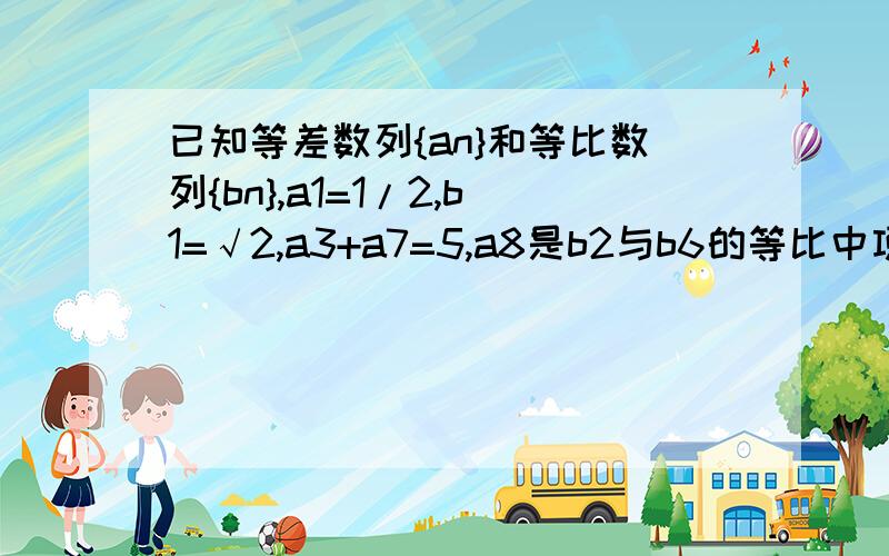 已知等差数列{an}和等比数列{bn},a1=1/2,b1=√2,a3+a7=5,a8是b2与b6的等比中项 （1）求数列 {an} {bn}的通项公式 只要第一问