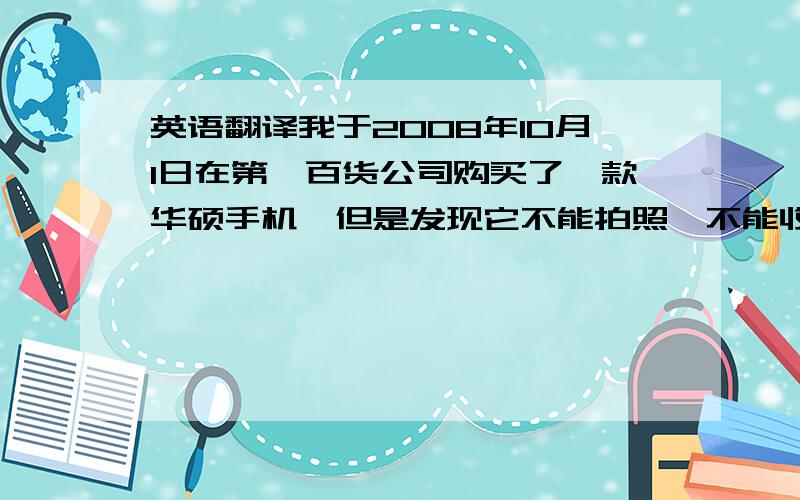 英语翻译我于2008年10月1日在第一百货公司购买了一款华硕手机,但是发现它不能拍照、不能收发短信等,现在要求退货或更换新机,望他们尽早回复!我没有分数,但是会衷心感谢的!