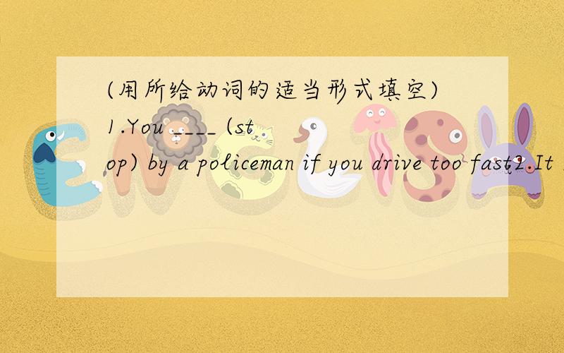 (用所给动词的适当形式填空)1.You ____ (stop) by a policeman if you drive too fast2.It _______ (rain) for four days and the rain ________(not stop )yet3.______we________(go) to the playround after we ______(finish) our homework tomorrow?4.S