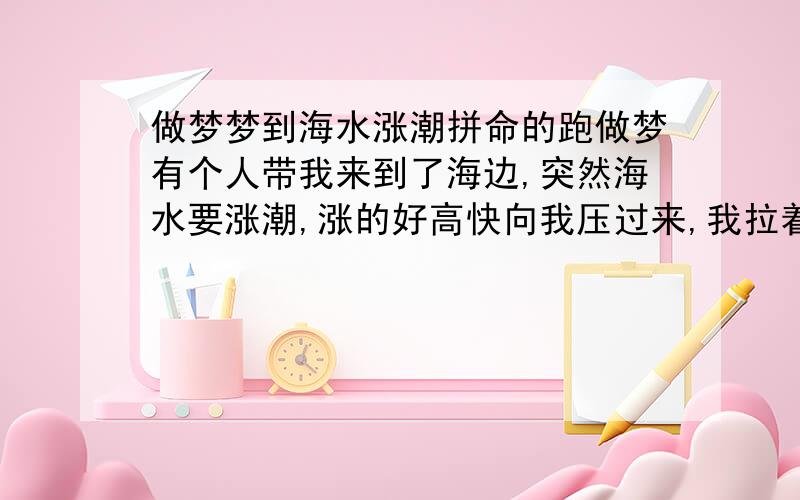 做梦梦到海水涨潮拼命的跑做梦有个人带我来到了海边,突然海水要涨潮,涨的好高快向我压过来,我拉着哥哥爸爸一起跑,中间爸爸就放手了,怕连累我们跑不动了,到处都是人,我到处的跑,找高