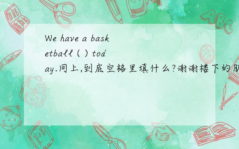 We have a basketball ( ) today.同上,到底空格里填什么?谢谢楼下的朋友，不过空格中有首字母m