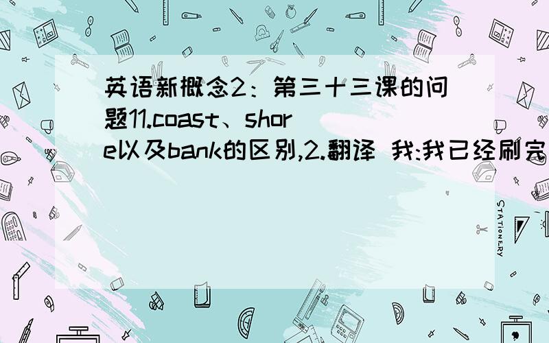 英语新概念2：第三十三课的问题11.coast、shore以及bank的区别,2.翻译 我:我已经刷完牙和洗完脸了,早餐准备好了吗?妈妈 妈妈:已经准备好了,你的头发很蓬乱,先去梳理一下 我:好的.今天早餐吃