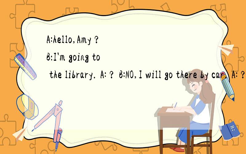 A:hello,Amy ? B：I'm going to the library. A: ? B:NO,I will go there by car. A: ? B:I want toborrw books and video.A:                            ?B:yes of course, we can go together.