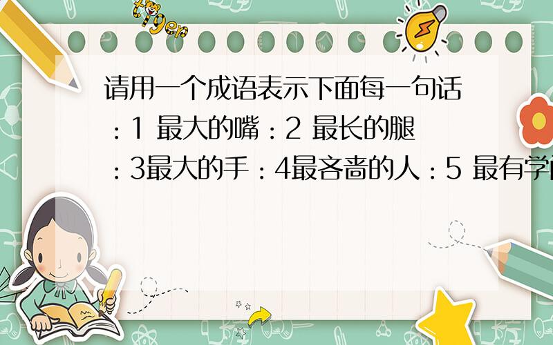 请用一个成语表示下面每一句话：1 最大的嘴：2 最长的腿：3最大的手：4最吝啬的人：5 最有学问的人：6最宝贵的话