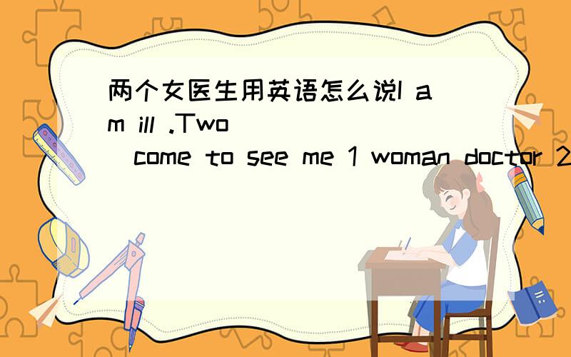 两个女医生用英语怎么说I am ill .Two ____come to see me 1 woman doctor 2 woman doctors 3 women doctors 4 women doctor