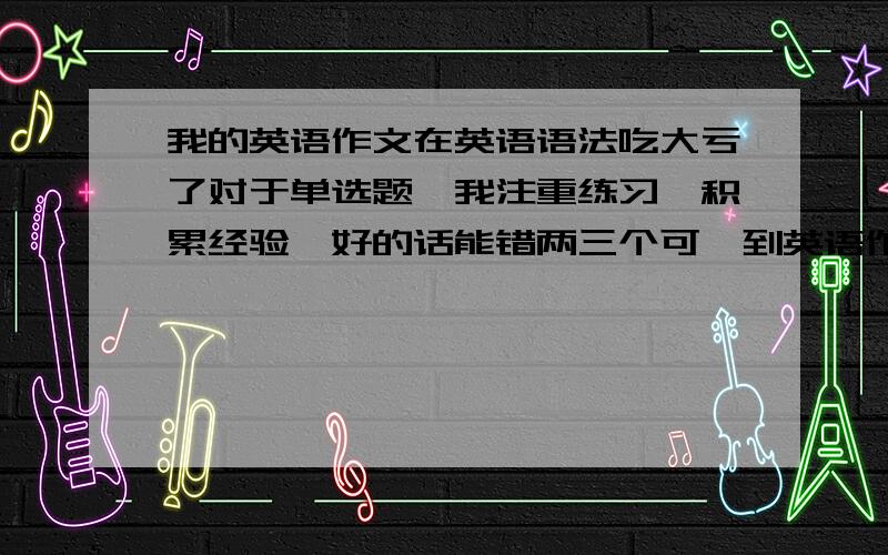 我的英语作文在英语语法吃大亏了对于单选题,我注重练习,积累经验,好的话能错两三个可一到英语作文,没选项,完全凭语感和一点语法知识拼,每次作文都有一大堆语法错误我不会语法,现在也