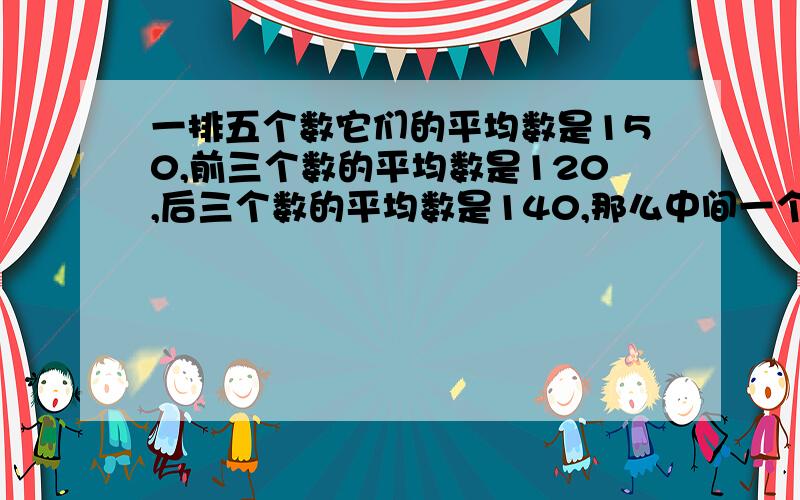 一排五个数它们的平均数是150,前三个数的平均数是120,后三个数的平均数是140,那么中间一个数是多少?