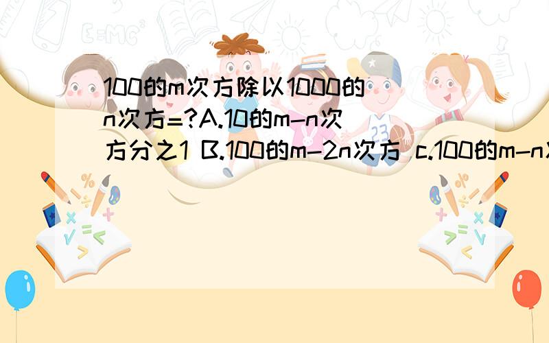 100的m次方除以1000的n次方=?A.10的m-n次方分之1 B.100的m-2n次方 c.100的m-n次方 D.100的2m-3n次方