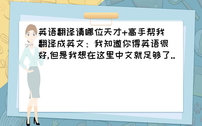 英语翻译请哪位天才+高手帮我翻译成英文：我知道你得英语很好,但是我想在这里中文就足够了..