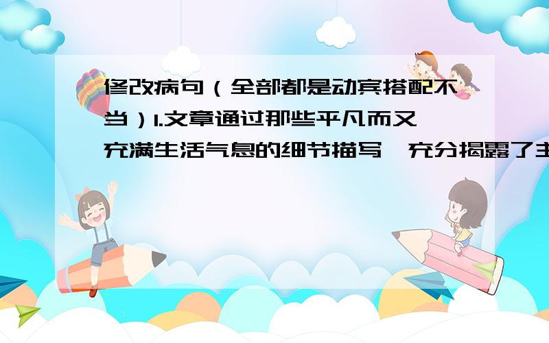 修改病句（全部都是动宾搭配不当）1.文章通过那些平凡而又充满生活气息的细节描写,充分揭露了主人公高尚的心灵.2.为了写好这篇报道,我们调查了许多老杨的事迹.3.在老师的教育和同学的