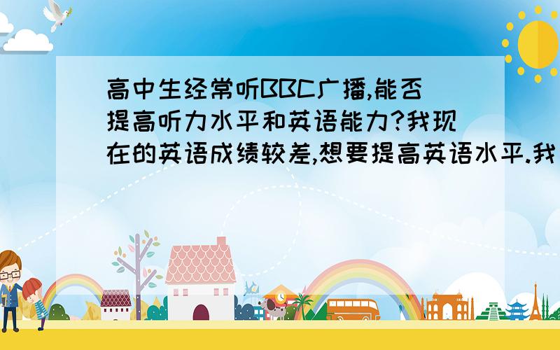 高中生经常听BBC广播,能否提高听力水平和英语能力?我现在的英语成绩较差,想要提高英语水平.我自己觉得词汇量又不是很大,但是又怕听那些广播听不懂,希望你们能给我一些建议!