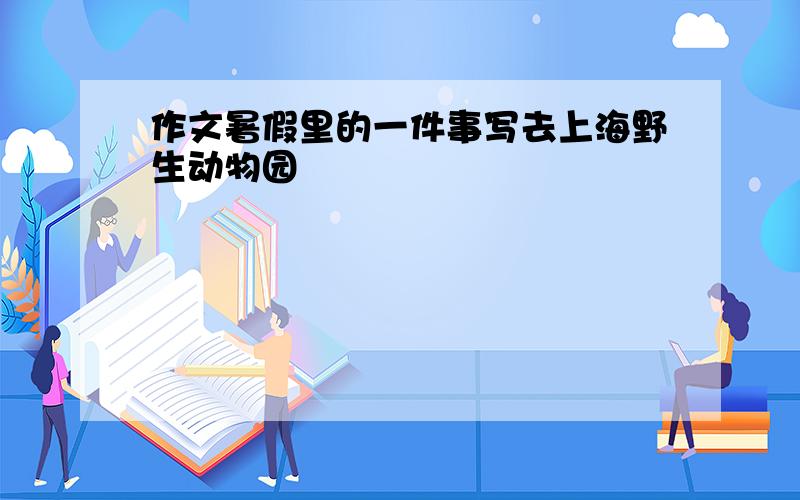 作文暑假里的一件事写去上海野生动物园