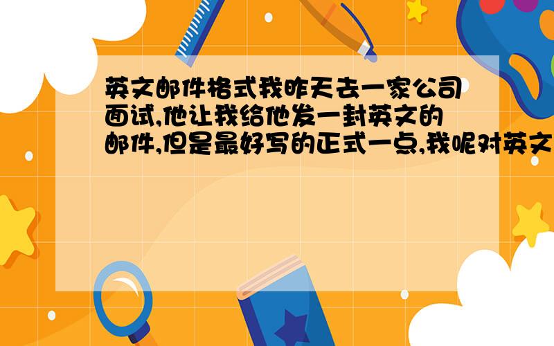 英文邮件格式我昨天去一家公司面试,他让我给他发一封英文的邮件,但是最好写的正式一点,我呢对英文有点……嗬嗬,不太清楚格式是什么样的,