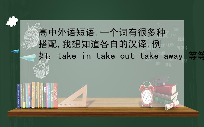 高中外语短语,一个词有很多种搭配,我想知道各自的汉译,例如：take in take out take away 等等.我的意思是 一个词有多种搭配，不仅仅是我举例的翻译，我想要所有的词不同搭配的意思