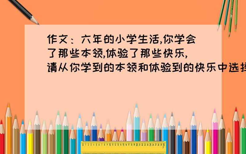 作文：六年的小学生活,你学会了那些本领,体验了那些快乐,请从你学到的本领和体验到的快乐中选择一件事写信告诉你远方的朋友.