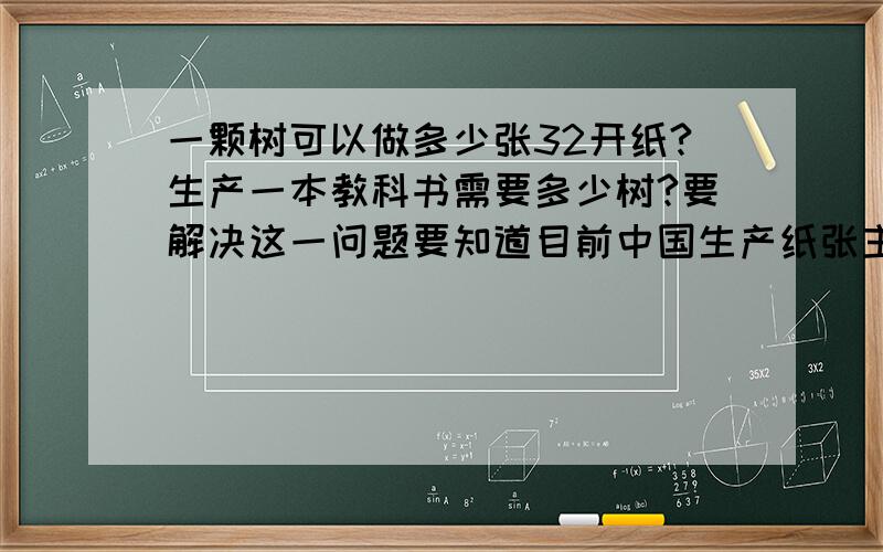 一颗树可以做多少张32开纸?生产一本教科书需要多少树?要解决这一问题要知道目前中国生产纸张主要用哪种树,树的大小.然后通过此来估算.我问这个问题是为了解决四年里大学生用掉的教科