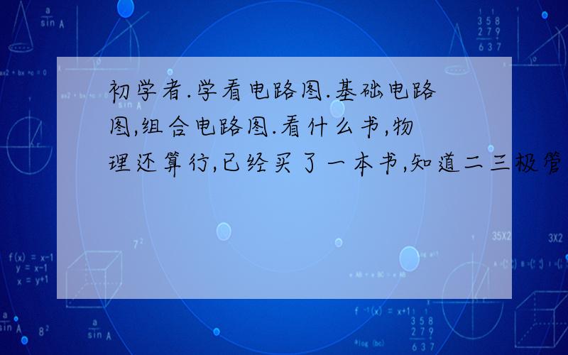 初学者.学看电路图.基础电路图,组合电路图.看什么书,物理还算行,已经买了一本书,知道二三极管、电容、电阻、自感原理.现在学看电路图行吗?如果行看什么书.如果现在看电路图不行,下一