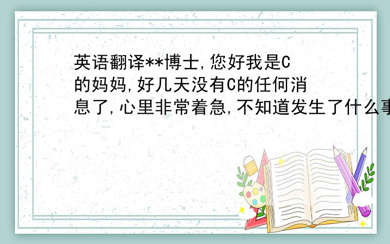 英语翻译**博士,您好我是C的妈妈,好几天没有C的任何消息了,心里非常着急,不知道发生了什么事情,麻烦您联系一下他,有任何消息请他和我家里打个电话,请翻译,