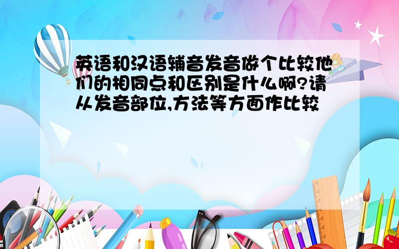 英语和汉语辅音发音做个比较他们的相同点和区别是什么啊?请从发音部位,方法等方面作比较