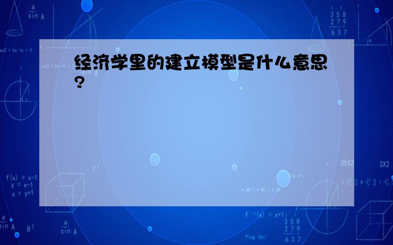 经济学里的建立模型是什么意思?