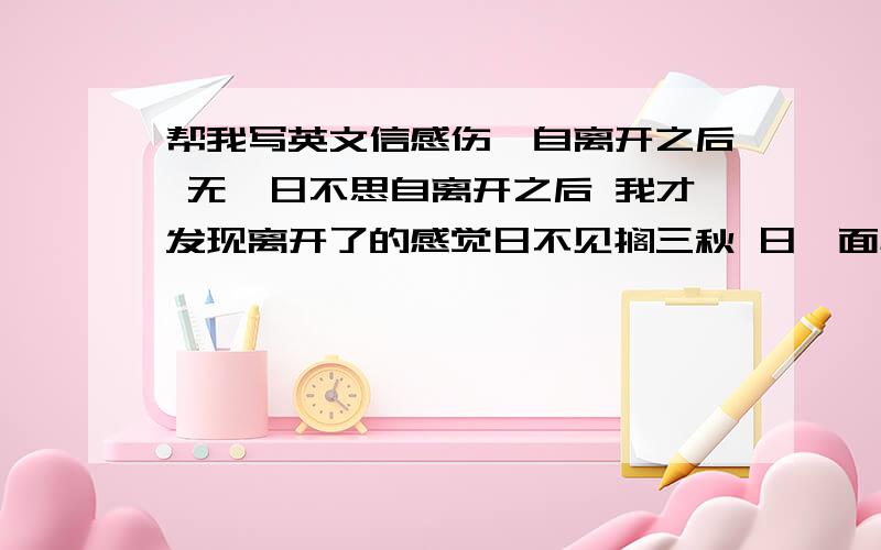 帮我写英文信感伤吖自离开之后 无一日不思自离开之后 我才发现离开了的感觉日不见搁三秋 日一面心已足请帮我把上面的翻译成英文