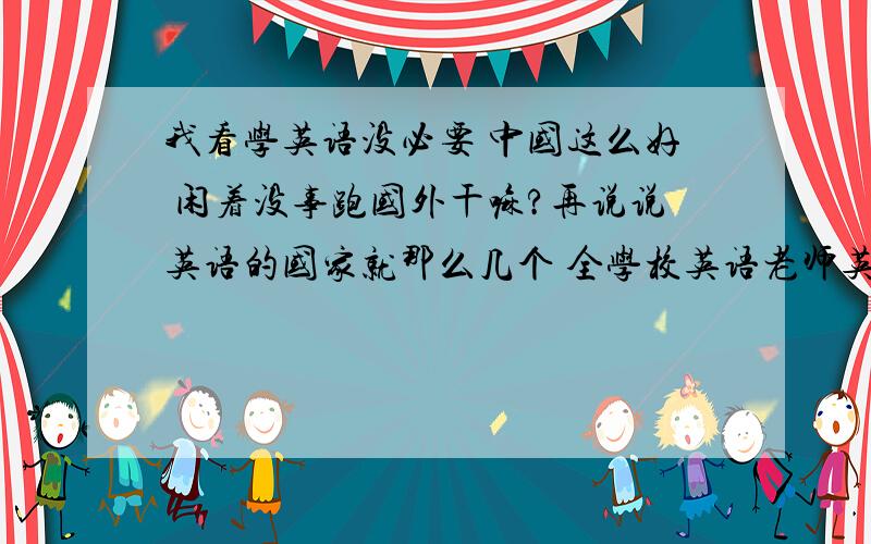 我看学英语没必要 中国这么好 闲着没事跑国外干嘛?再说说英语的国家就那么几个 全学校英语老师英语说的帮我估计他们连省都没出过 等我长大了 翻译机早就普及了用得着早早起来背单词