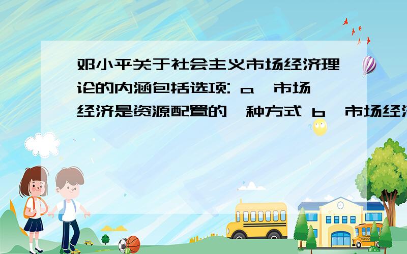 邓小平关于社会主义市场经济理论的内涵包括选项: a、市场经济是资源配置的一种方式 b、市场经济不具有社会制度的属性 c、市场调节可以与计划调节相结合 d、市场经济更有利于促进生产