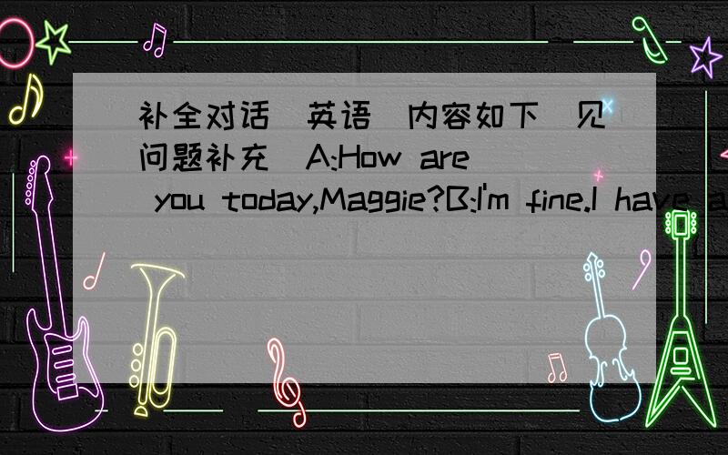 补全对话(英语）内容如下（见问题补充）A:How are you today,Maggie?B:I'm fine.I have a lot of friends now,mum.A:I'm glad to hear that._________________________?B:They are Alice,Helen,Mary,Jane and Cathy.They are all my classmates,too.A