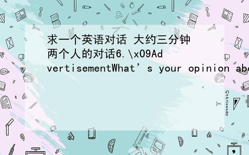 求一个英语对话 大约三分钟 两个人的对话6.\x09AdvertisementWhat’s your opinion about ads?Will you buy something according to what ads say?Why?Will you buy some products advertised by your favorite star?Why?What are the advantages an