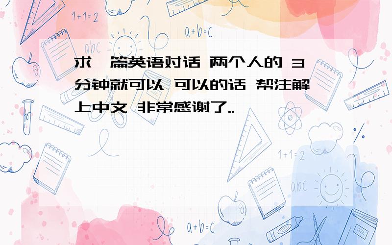 求一篇英语对话 两个人的 3分钟就可以 可以的话 帮注解上中文 非常感谢了..