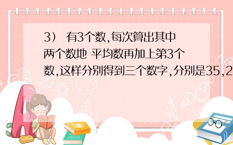 3） 有3个数,每次算出其中两个数地 平均数再加上第3个数,这样分别得到三个数字,分别是35,27,25,则原来的三个数的和是多少?