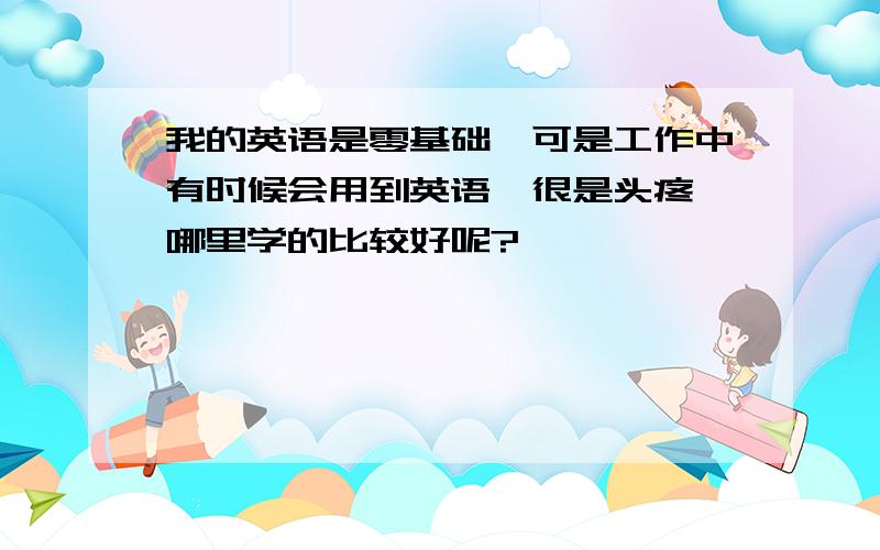 我的英语是零基础,可是工作中有时候会用到英语,很是头疼,哪里学的比较好呢?