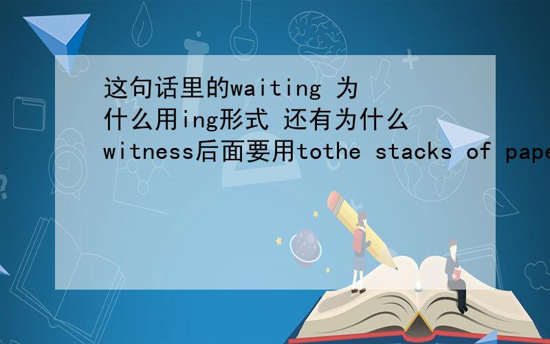 这句话里的waiting 为什么用ing形式 还有为什么witness后面要用tothe stacks of paper bore witness to  a huge amount of work waiting to be done,even though i had been working seven days a week