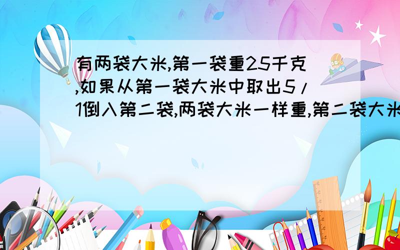 有两袋大米,第一袋重25千克,如果从第一袋大米中取出5/1倒入第二袋,两袋大米一样重,第二袋大米原有多少是1/5我不小心打反了