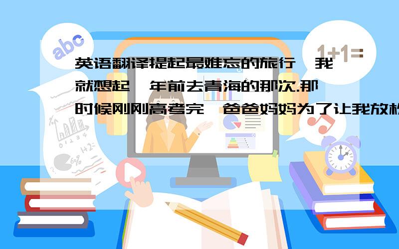 英语翻译提起最难忘的旅行,我就想起一年前去青海的那次.那时候刚刚高考完,爸爸妈妈为了让我放松一下,决定带我去青海玩水.我们去的是分界洲岛的海边,水很蓝,沙很细,软软的,景色很美.爸