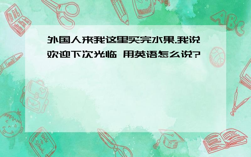 外国人来我这里买完水果.我说欢迎下次光临 用英语怎么说?