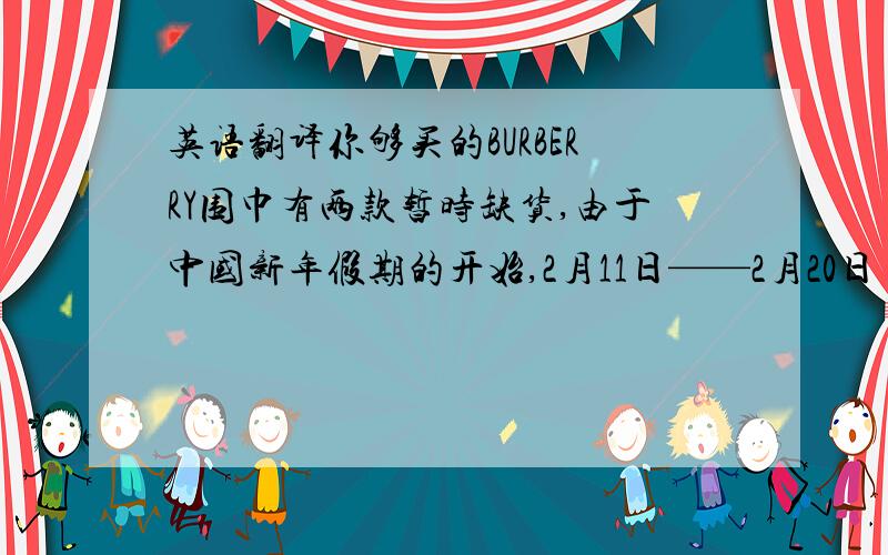 英语翻译你够买的BURBERRY围巾有两款暂时缺货,由于中国新年假期的开始,2月11日——2月20日【7天假期】是中国的法定节假日春节,春节期间邮局是不工作的,今天【2月10日】是邮局最后一天收取