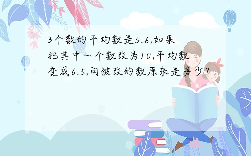 3个数的平均数是5.6,如果把其中一个数改为10,平均数变成6.5,问被改的数原来是多少?