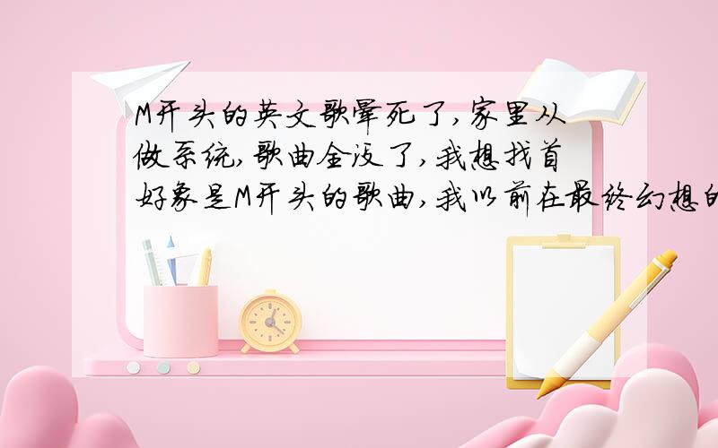 M开头的英文歌晕死了,家里从做系统,歌曲全没了,我想找首好象是M开头的歌曲,我以前在最终幻想的CG上看过,好象是舞动精灵王座唱得,救命啊.还有哪位视频高手教小弟做CG啊,