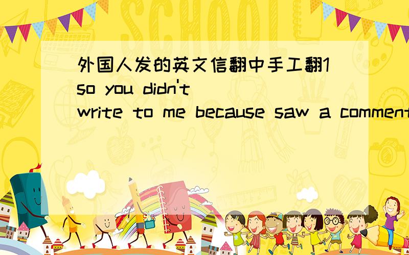 外国人发的英文信翻中手工翻1so you didn't write to me because saw a comment from this girl?why you so dislike her?did she wrote anything to you?say honestly.she just write comments to me sometimes,she is not my girlfriend,you know.she is