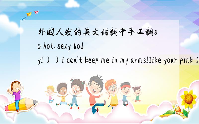 外国人发的英文信翻中手工翻so hot,sexy body!))i can't keep me in my arms!like your pink)))------------------so you mean that you will not write to me letters as before...i become a boy who is the same as many other on myspace,now understa