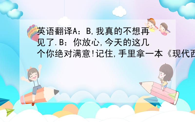 英语翻译A：B,我真的不想再见了.B：你放心,今天的这几个你绝对满意!记住,手里拿一本《现代西班牙语》的就是王先生.快进去吧,...B：怎么样?A：B,听着,我想跟你说一件事.B：怎么了?A：不要