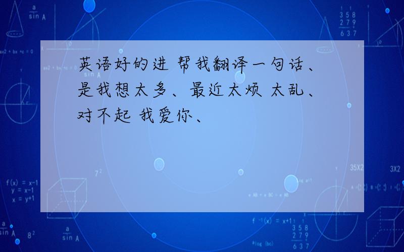 英语好的进 帮我翻译一句话、是我想太多、最近太烦 太乱、对不起 我爱你、