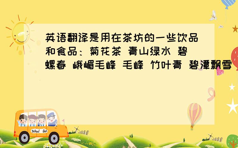 英语翻译是用在茶坊的一些饮品和食品：菊花茶 青山绿水 碧螺春 峨嵋毛峰 毛峰 竹叶青 碧潭飘雪 花毛峰 立顿红茶 椰奶 开心果 葡萄干