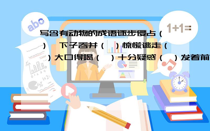 写含有动物的成语逐步侵占（ ）一下子吞并（ ）惊慌逃走（ ）大口得喝（ ）十分疑惑（ ）发着前进（ ）贪婪的注视（ ）从高处往下看（ ）拥挤着走（ ）一个接一个走（ ）