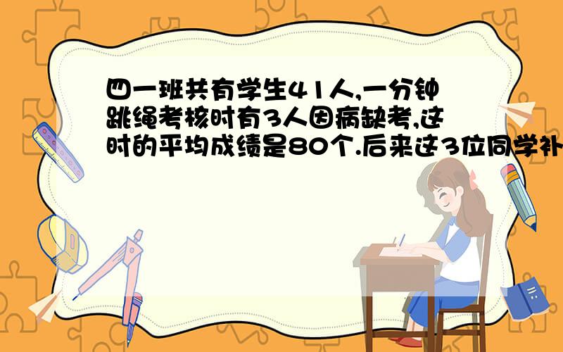 四一班共有学生41人,一分钟跳绳考核时有3人因病缺考,这时的平均成绩是80个.后来这3位同学补考,成绩分别为100个、96个、85个.这时全班的平均成绩是多少个