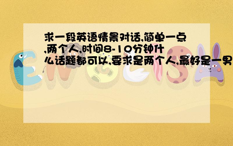 求一段英语情景对话,简单一点,两个人,时间8-10分钟什么话题都可以,要求是两个人,最好是一男一女