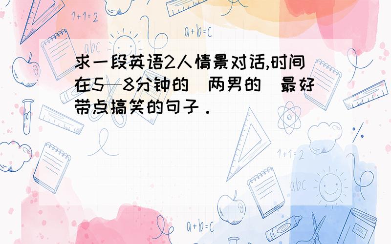 求一段英语2人情景对话,时间在5—8分钟的（两男的）最好带点搞笑的句子。