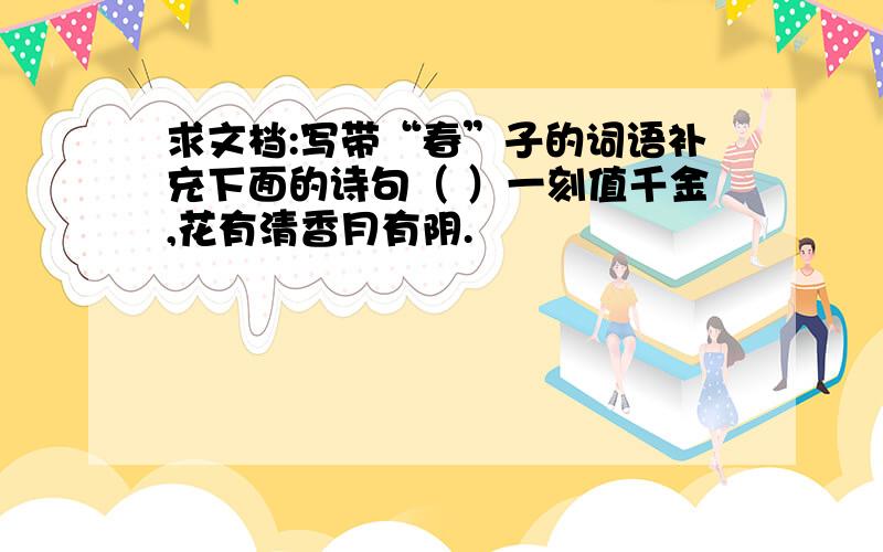 求文档:写带“春”子的词语补充下面的诗句（ ）一刻值千金,花有清香月有阴.