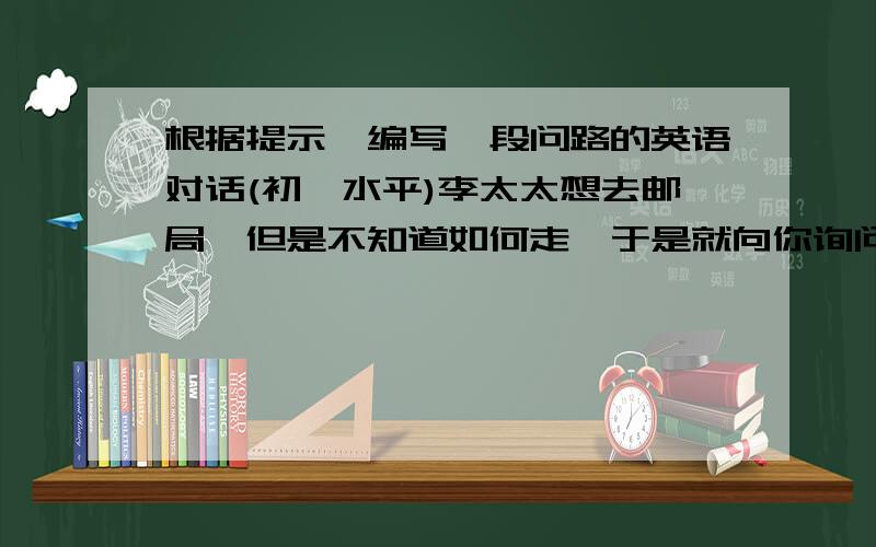 根据提示,编写一段问路的英语对话(初一水平)李太太想去邮局,但是不知道如何走,于是就向你询问,你告诉她沿着Greenstreet直走,在第二个十字路口向右拐,在她的右侧有个银行,邮局就在银行的